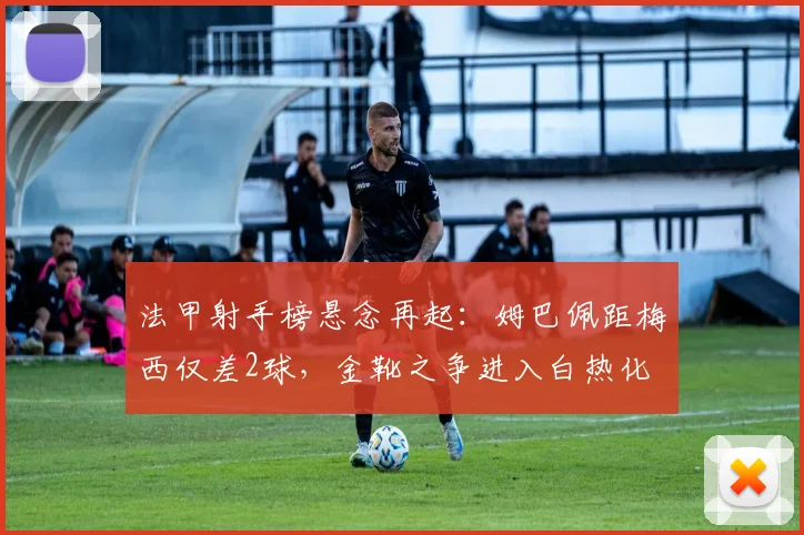 法甲射手榜悬念再起：姆巴佩距梅西仅差2球，金靴之争进入白热化