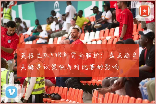 英格兰队VAR判罚全解析：盘点近年关键争议案例与对比赛的影响