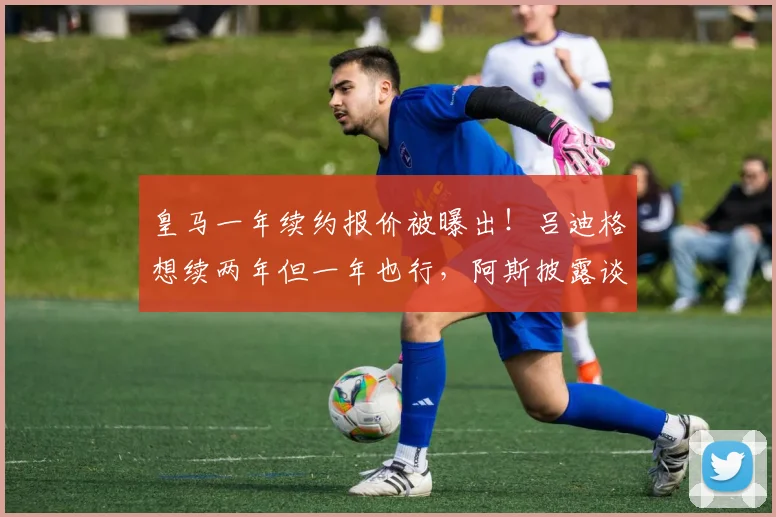 皇马一年续约报价被曝出！吕迪格想续两年但一年也行，阿斯披露谈判细节与球员心态全解析