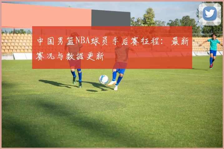 中国男篮NBA球员季后赛征程:最新赛况与数据更新