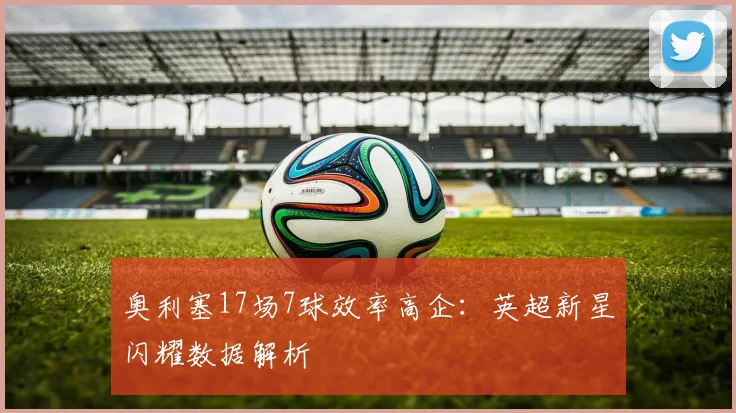 奥利塞17场7球效率高企:英超新星闪耀数据解析